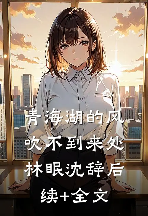 青海湖的风，吹不到来处林眠沈辞后续+全文