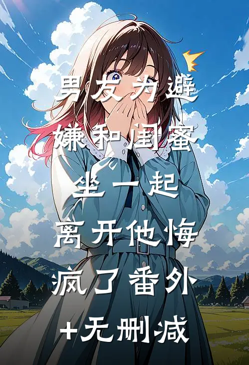 男友为避嫌和闺蜜坐一起，离开他悔疯了番外+无删减