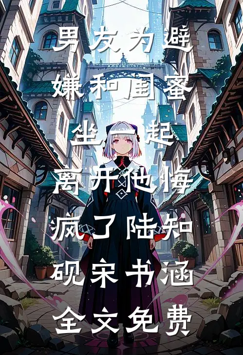 男友为避嫌和闺蜜坐一起，离开他悔疯了陆知砚宋书涵全文免费