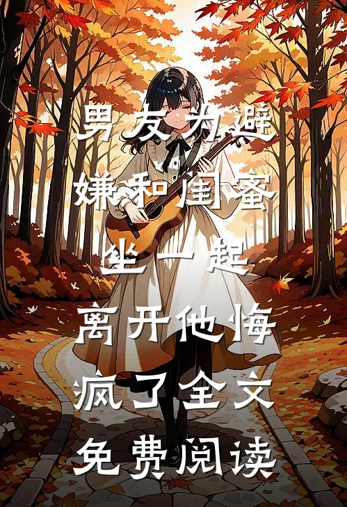 男友为避嫌和闺蜜坐一起，离开他悔疯了全文免费阅读