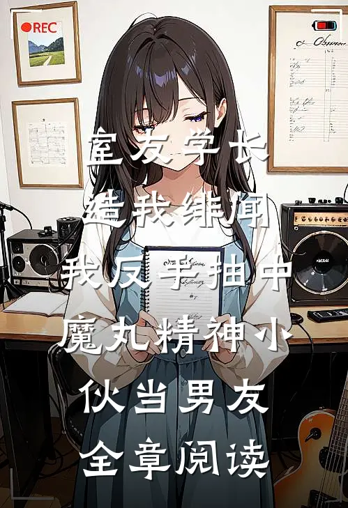 室友学长造我绯闻，我反手抽中魔丸精神小伙当男友全章阅读