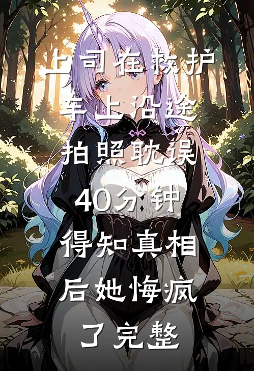 上司在救护车上沿途拍照耽误40分钟，得知真相后她悔疯了完整