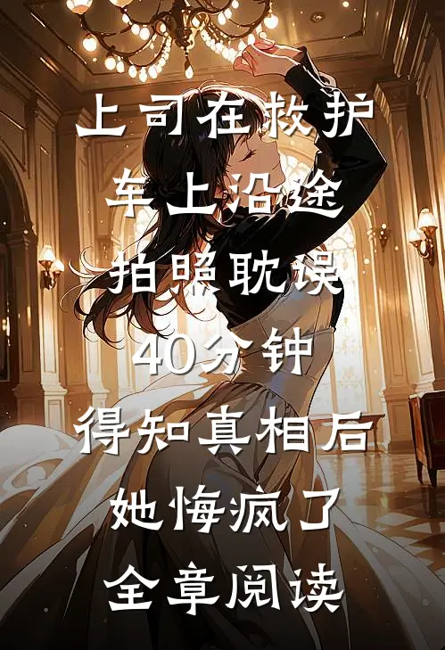 上司在救护车上沿途拍照耽误40分钟，得知真相后她悔疯了全章阅读