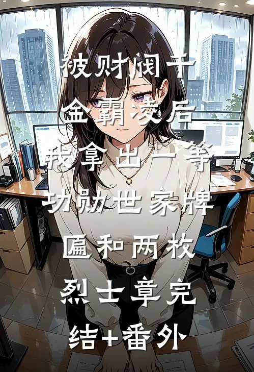 被财阀千金霸凌后，我拿出一等功勋世家牌匾和两枚烈士章完结+番外