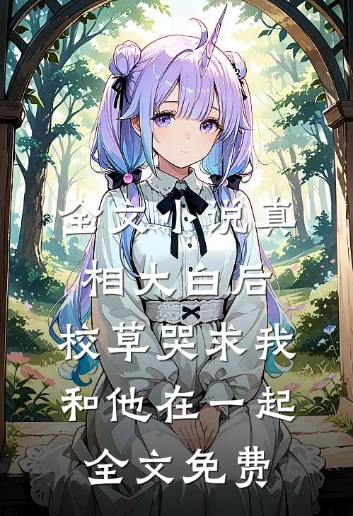 全文小说真相大白后,校草哭求我和他在一起全文免费