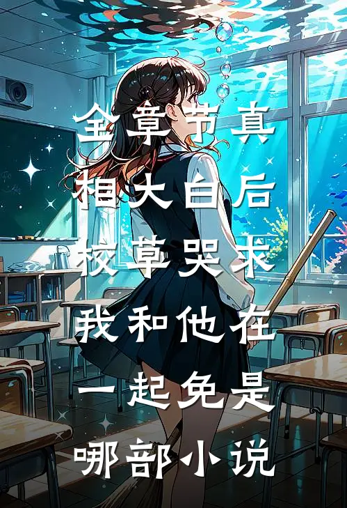全章节真相大白后,校草哭求我和他在一起免是哪部小说