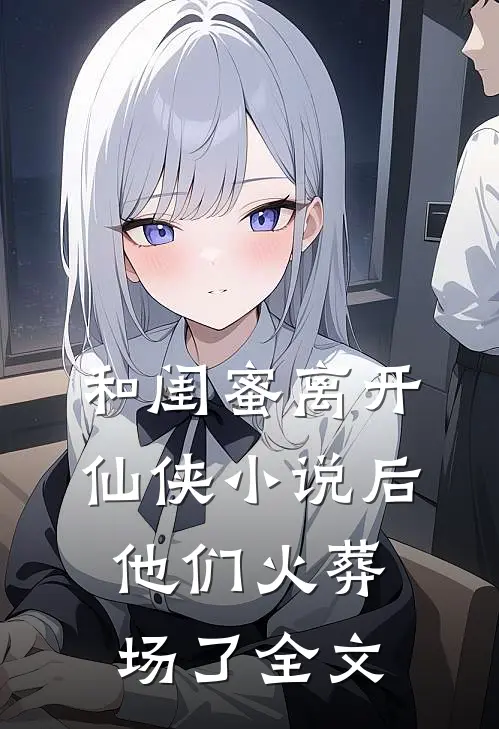 和闺蜜离开仙侠小说后，他们火葬场了全文