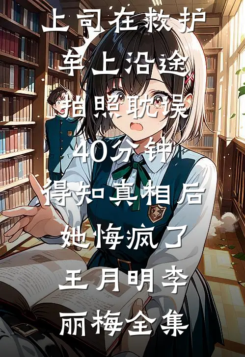 上司在救护车上沿途拍照耽误40分钟，得知真相后她悔疯了王月明李丽梅全集