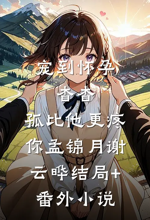 宠到怀孕，杳杳，孤比他更疼你孟锦月谢云晔结局+番外小说