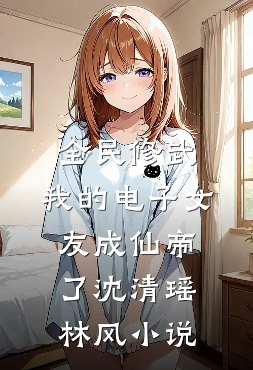 全民修武:我的电子女友成仙帝了沈清瑶林风小说