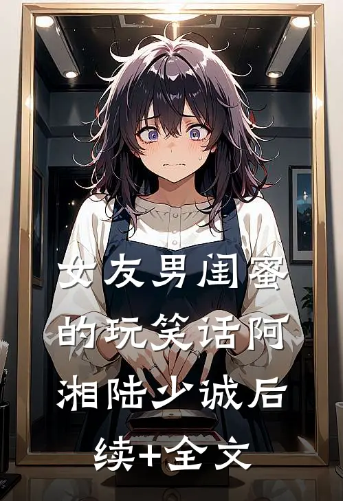 女友男闺蜜的玩笑话阿湘陆少诚后续+全文
