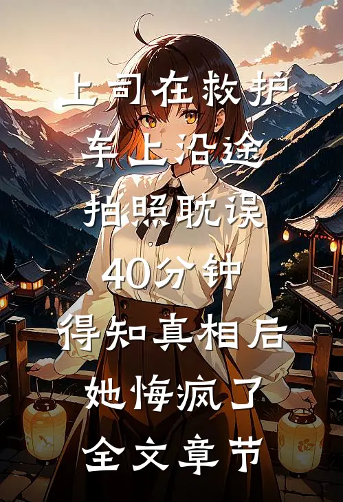 上司在救护车上沿途拍照耽误40分钟，得知真相后她悔疯了全文章节