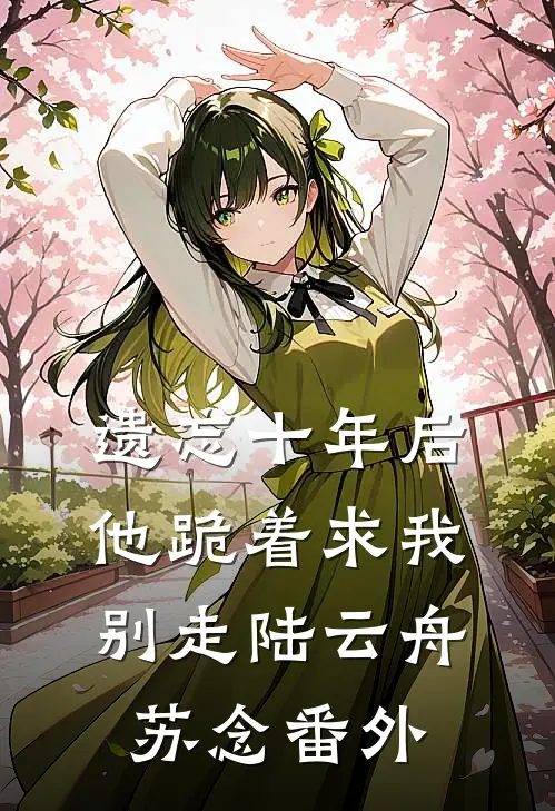 遗忘十年后，他跪着求我别走陆云舟苏念番外