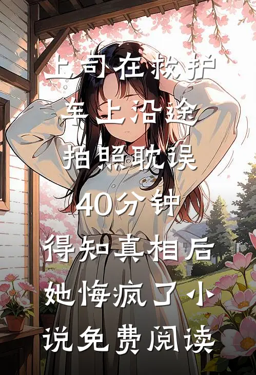 上司在救护车上沿途拍照耽误40分钟，得知真相后她悔疯了小说免费阅读