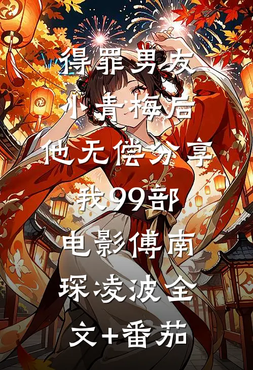 得罪男友小青梅后，他无偿分享我99部电影傅南琛凌波全文+番茄