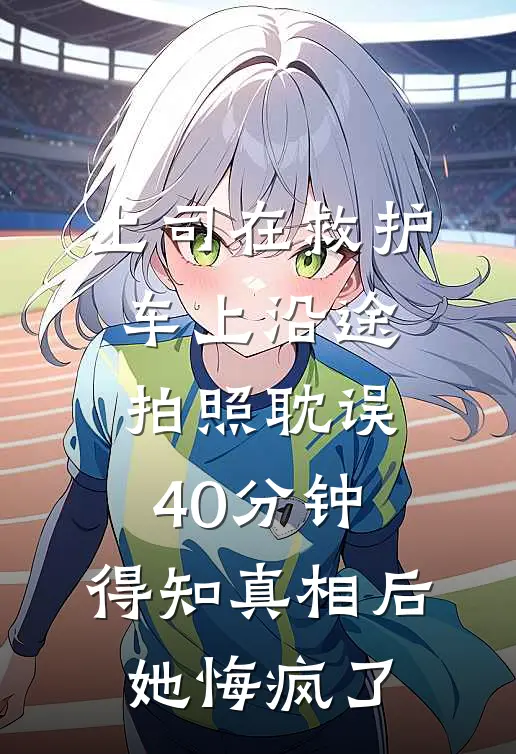 上司在救护车上沿途拍照耽误40分钟，得知真相后她悔疯了