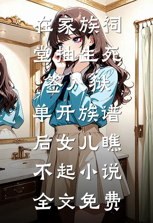 在家族祠堂抽生死签入狱，单开族谱后女儿瞧不起小说全文免费