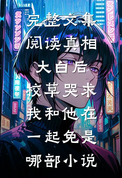 完整文集阅读真相大白后,校草哭求我和他在一起免是哪部小说