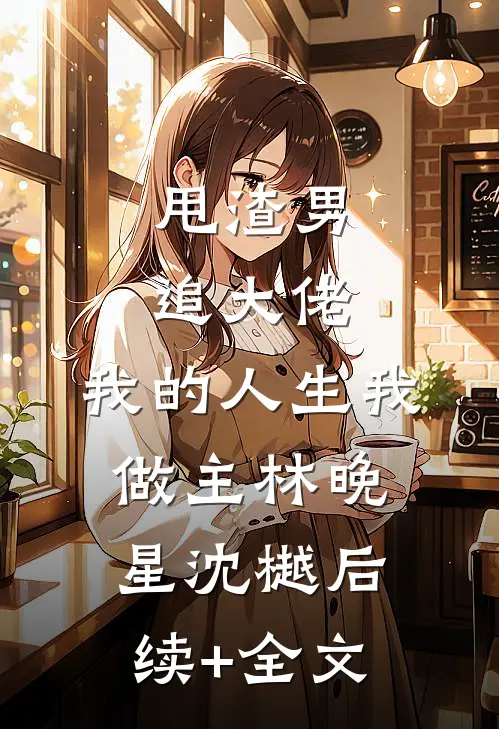 甩渣男，追大佬，我的人生我做主林晚星沈樾后续+全文