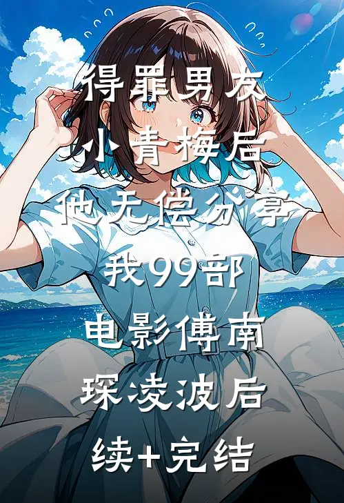 得罪男友小青梅后，他无偿分享我99部电影傅南琛凌波后续+完结