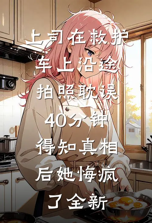 上司在救护车上沿途拍照耽误40分钟，得知真相后她悔疯了全新
