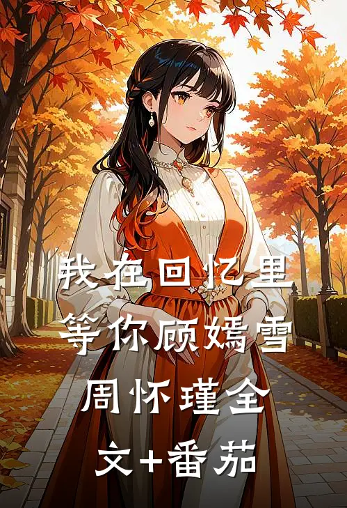 我在回忆里等你顾嫣雪周怀瑾全文+番茄