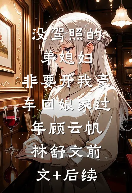 没驾照的弟媳妇，非要开我豪车回娘家过年顾云帆林舒文前文+后续