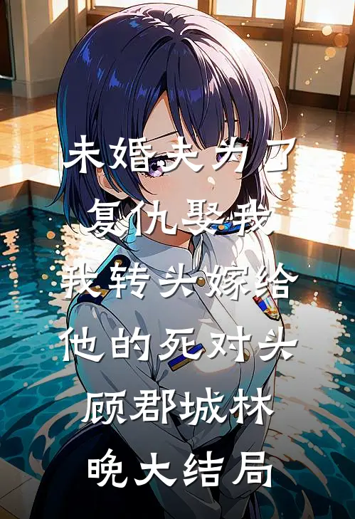 未婚夫为了复仇娶我，我转头嫁给他的死对头顾郡城林晚大结局