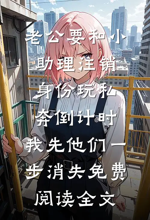 老公要和小助理注销身份玩私奔倒计时，我先他们一步消失免费阅读全文