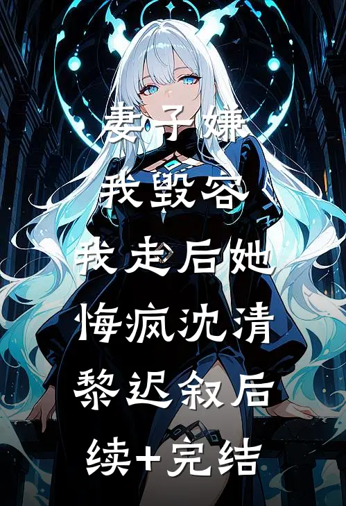 妻子嫌我毁容，我走后她悔疯沈清黎迟叙后续+完结