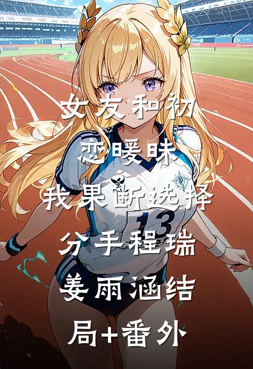 女友和初恋暖昧，我果断选择分手程瑞姜雨涵结局+番外