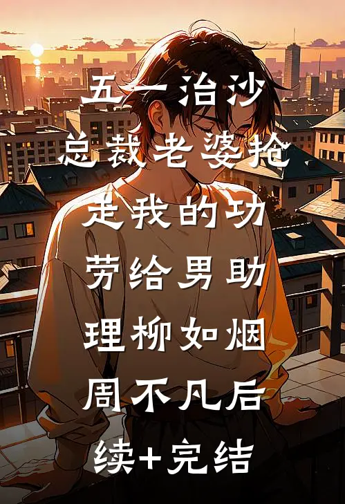 五一治沙，总裁老婆抢走我的功劳给男助理柳如烟周不凡后续+完结