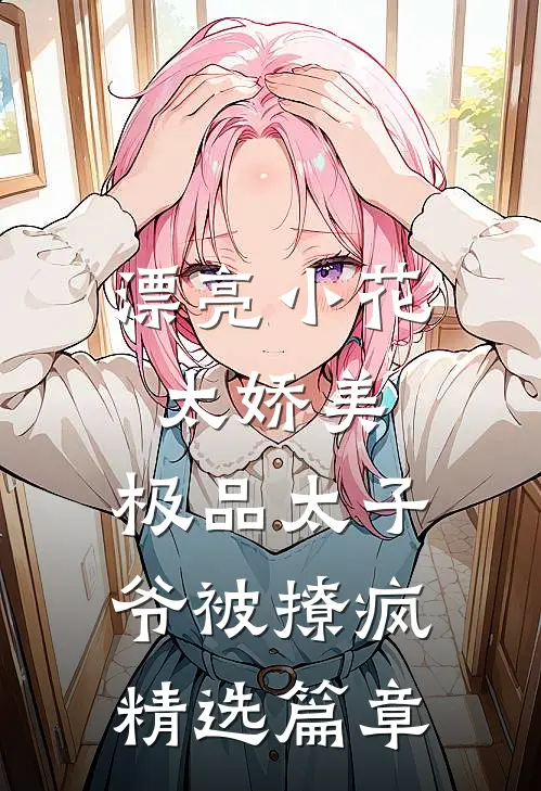 漂亮小花太娇美，极品太子爷被撩疯精选篇章