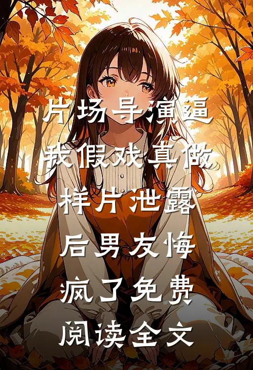片场导演逼我假戏真做，样片泄露后男友悔疯了免费阅读全文