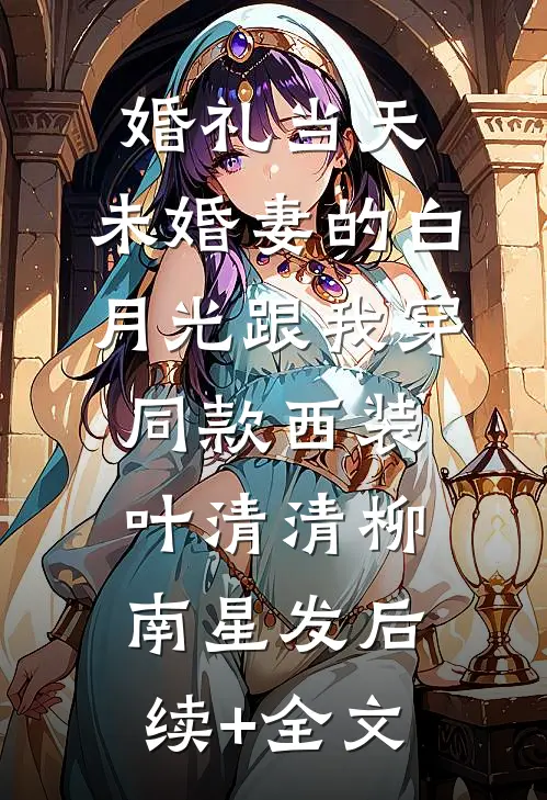 婚礼当天，未婚妻的白月光跟我穿同款西装叶清清柳南星发后续+全文