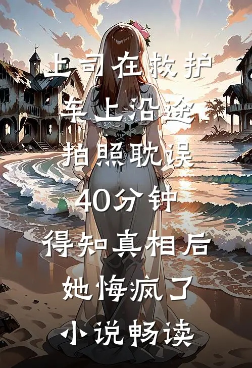 上司在救护车上沿途拍照耽误40分钟，得知真相后她悔疯了小说畅读