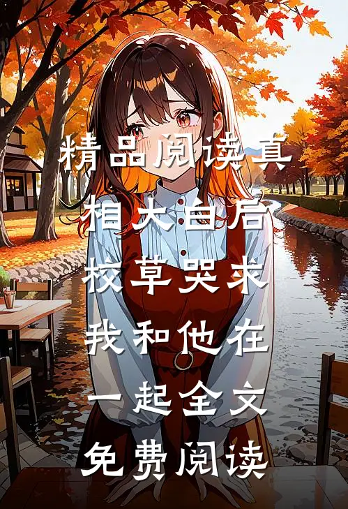 精品阅读真相大白后,校草哭求我和他在一起全文免费阅读