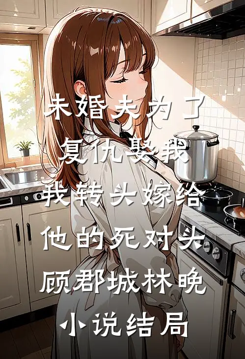 未婚夫为了复仇娶我，我转头嫁给他的死对头顾郡城林晚小说结局