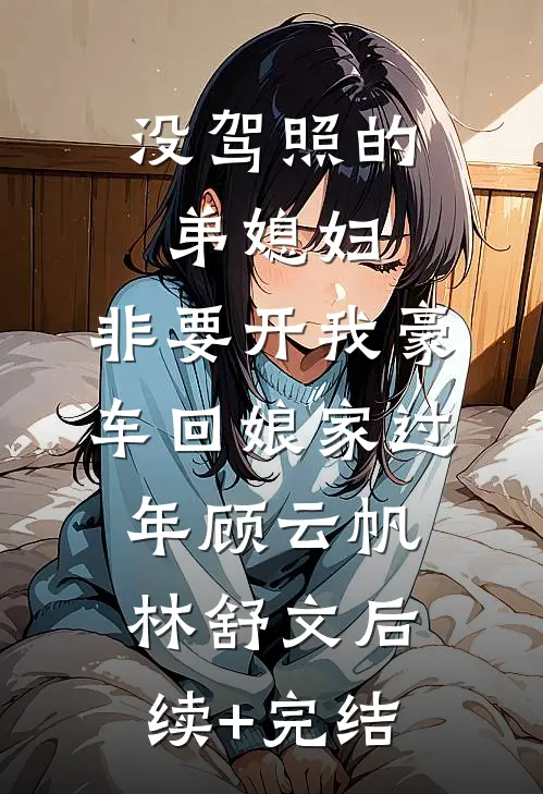 没驾照的弟媳妇，非要开我豪车回娘家过年顾云帆林舒文后续+完结
