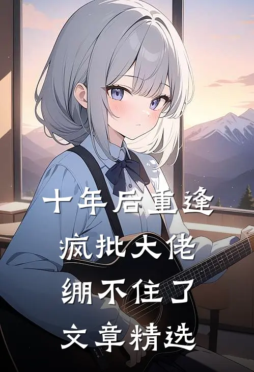 十年后重逢，疯批大佬绷不住了文章精选