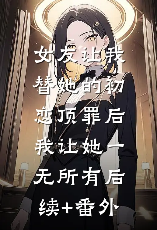 女友让我替她的初恋顶罪后，我让她一无所有后续+番外