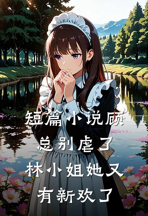 短篇小说顾总别虐了，林小姐她又有新欢了