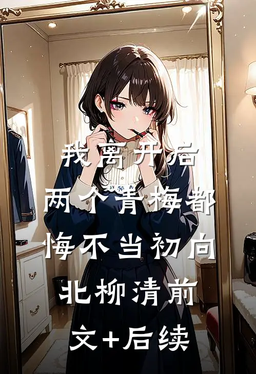 我离开后，两个青梅都悔不当初向北柳清前文+后续