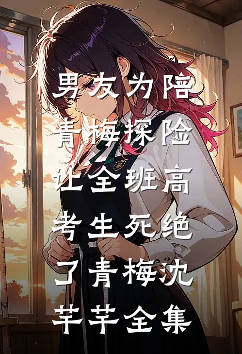 男友为陪青梅探险，让全班高考生死绝了青梅沈芊芊全集