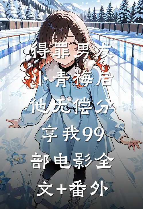 得罪男友小青梅后，他无偿分享我99部电影全文+番外
