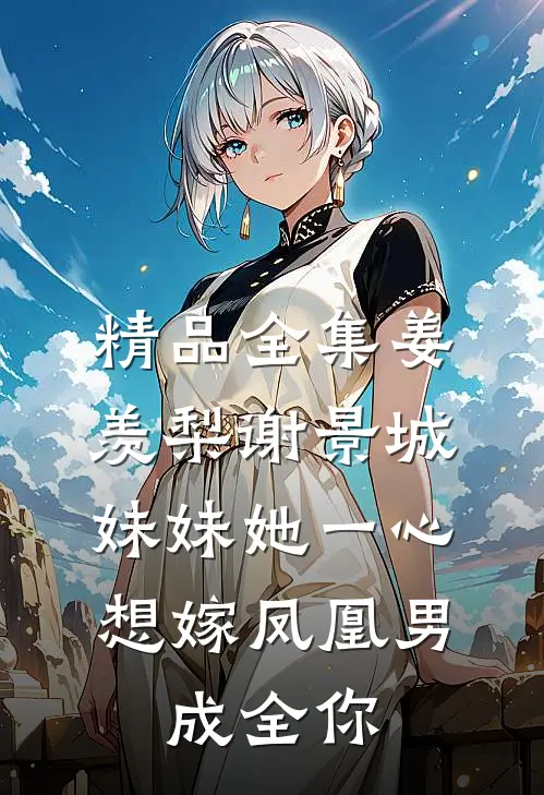 精品全集姜羡梨谢景城《妹妹她一心想嫁凤凰男,成全你》