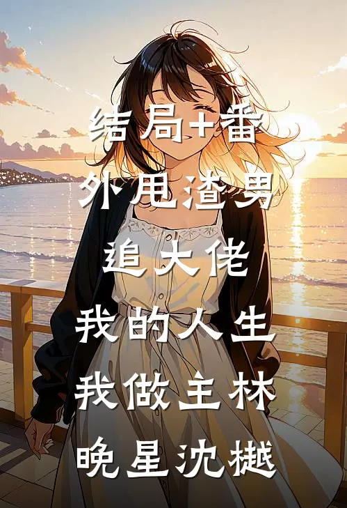 结局+番外甩渣男，追大佬，我的人生我做主林晚星沈樾
