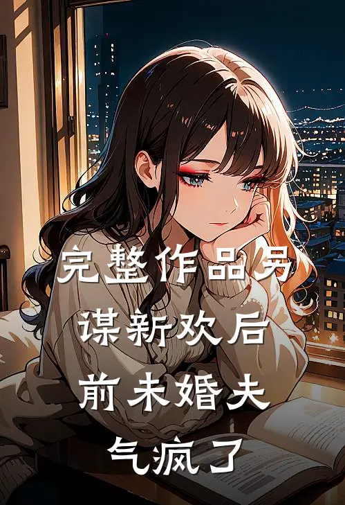 完整作品另谋新欢后，前未婚夫气疯了