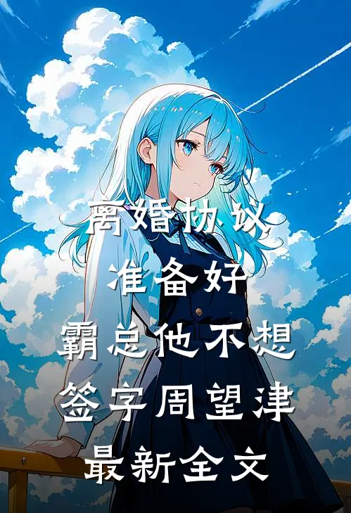 离婚协议准备好，霸总他不想签字周望津最新全文