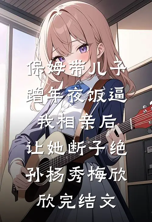 保姆带儿子蹭年夜饭逼我相亲后，让她断子绝孙杨秀梅欣欣完结文